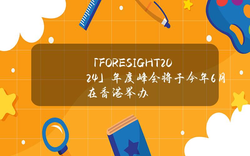 「FORESIGHT2024」年度峰会将于今年6月在香港举办