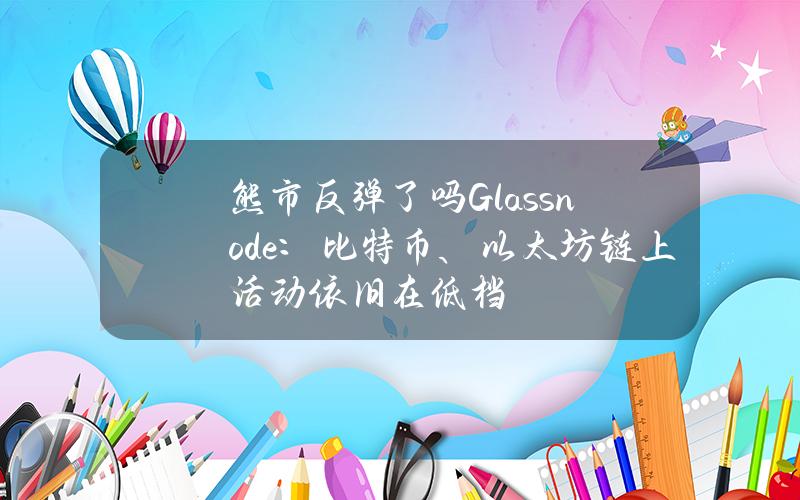 熊市反弹了吗？Glassnode：比特币、以太坊链上活动依旧在低档